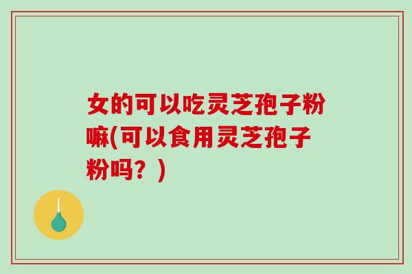 女的可以吃灵芝孢子粉嘛(可以食用灵芝孢子粉吗?)-第1张图片-破壁灵芝孢子粉研究指南 女的可以吃灵芝孢子粉嘛(可以食用灵芝孢子粉吗?)-第1张图片-破壁灵芝孢子粉研究指南