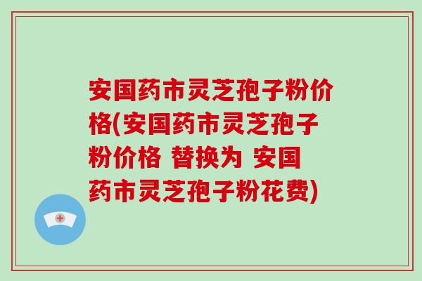安国药市灵芝孢子粉价格(安国药市灵芝孢子粉价格 替换为 安国药市灵芝孢子粉花费)-第1张图片-破壁灵芝孢子粉研究指南 安国药市灵芝孢子粉价格(安国药市灵芝孢子粉价格 替换为 安国药市灵芝孢子粉花费)-第1张图片-破壁灵芝孢子粉研究指南
