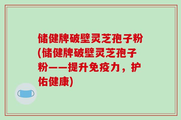 储健牌破壁灵芝孢子粉(储健牌破壁灵芝孢子粉——提升免疫力，护佑健康)-第1张图片-破壁灵芝孢子粉研究指南