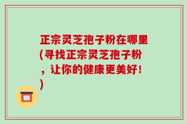 正宗灵芝孢子粉在哪里(寻找正宗灵芝孢子粉,让你的健康更美好!)-第1张图片-破壁灵芝孢子粉研究指南 正宗灵芝孢子粉在哪里(寻找正宗灵芝孢子粉,让你的健康更美好!)-第1张图片-破壁灵芝孢子粉研究指南