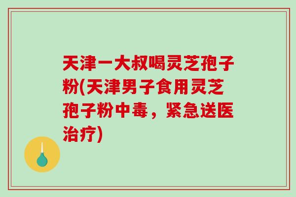 天津一大叔喝灵芝孢子粉(天津男子食用灵芝孢子粉中毒,紧急送医治疗)-第1张图片-破壁灵芝孢子粉研究指南 天津一大叔喝灵芝孢子粉(天津男子食用灵芝孢子粉中毒,紧急送医治疗)-第1张图片-破壁灵芝孢子粉研究指南