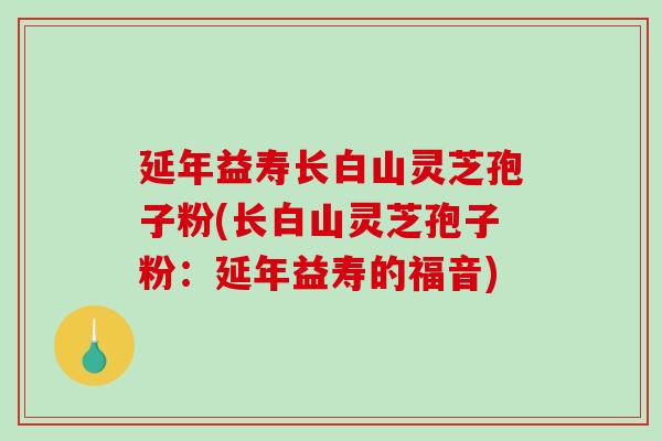 延年益寿长白山灵芝孢子粉(长白山灵芝孢子粉:延年益寿的福音)-第1张图片-破壁灵芝孢子粉研究指南 延年益寿长白山灵芝孢子粉(长白山灵芝孢子粉:延年益寿的福音)-第1张图片-破壁灵芝孢子粉研究指南