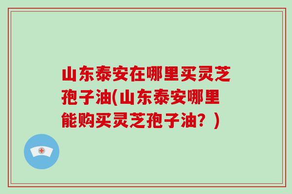 山东泰安在哪里买灵芝孢子油(山东泰安哪里能购买灵芝孢子油?)-第1张图片-破壁灵芝孢子粉研究指南 山东泰安在哪里买灵芝孢子油(山东泰安哪里能购买灵芝孢子油?)-第1张图片-破壁灵芝孢子粉研究指南