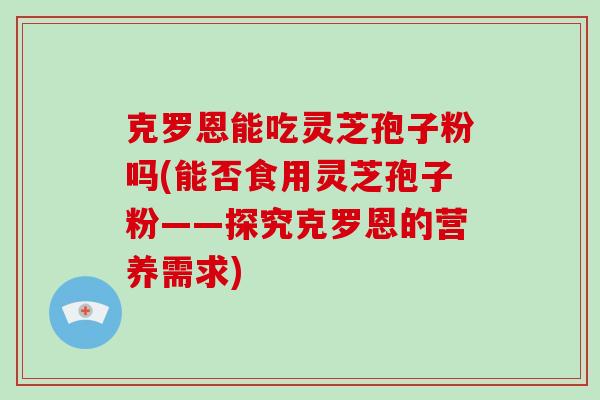 克罗恩能吃灵芝孢子粉吗(能否食用灵芝孢子粉——探究克罗恩的营养需求)-第1张图片-破壁灵芝孢子粉研究指南 克罗恩能吃灵芝孢子粉吗(能否食用灵芝孢子粉——探究克罗恩的营养需求)-第1张图片-破壁灵芝孢子粉研究指南