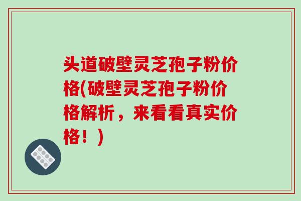 头道破壁灵芝孢子粉价格(破壁灵芝孢子粉价格解析,来看看真实价格!)-第1张图片-破壁灵芝孢子粉研究指南 头道破壁灵芝孢子粉价格(破壁灵芝孢子粉价格解析,来看看真实价格!)-第1张图片-破壁灵芝孢子粉研究指南