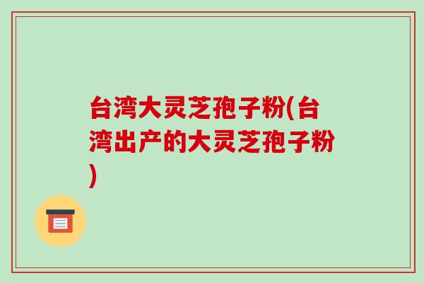 台湾大灵芝孢子粉(台湾出产的大灵芝孢子粉)-第1张图片-破壁灵芝孢子粉研究指南 台湾大灵芝孢子粉(台湾出产的大灵芝孢子粉)-第1张图片-破壁灵芝孢子粉研究指南