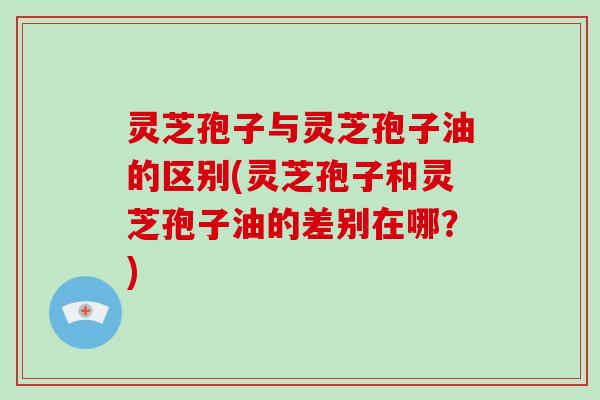 灵芝孢子与灵芝孢子油的区别(灵芝孢子和灵芝孢子油的差别在哪？)-第1张图片-破壁灵芝孢子粉研究指南