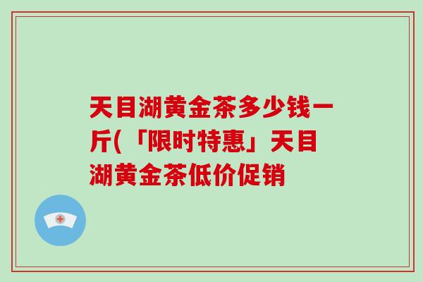 天目湖黄金茶多少钱一斤(「限时特惠」天目湖黄金茶低价促销-第1张图片-破壁灵芝孢子粉研究指南