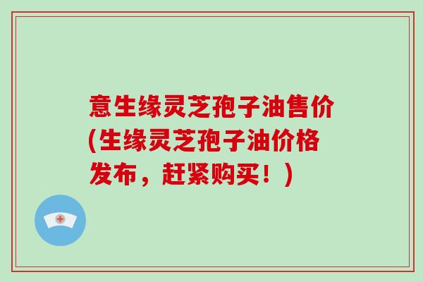 意生缘灵芝孢子油售价(生缘灵芝孢子油价格发布,赶紧购买!)-第1张图片-破壁灵芝孢子粉研究指南 意生缘灵芝孢子油售价(生缘灵芝孢子油价格发布,赶紧购买!)-第1张图片-破壁灵芝孢子粉研究指南