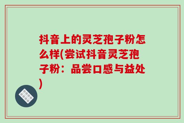抖音上的灵芝孢子粉怎么样(尝试抖音灵芝孢子粉:品尝口感与益处)-第1张图片-破壁灵芝孢子粉研究指南 抖音上的灵芝孢子粉怎么样(尝试抖音灵芝孢子粉:品尝口感与益处)-第1张图片-破壁灵芝孢子粉研究指南