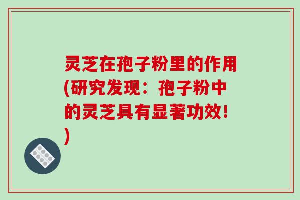 灵芝在孢子粉里的作用(研究发现:孢子粉中的灵芝具有显著功效!)-第1张图片-破壁灵芝孢子粉研究指南 灵芝在孢子粉里的作用(研究发现:孢子粉中的灵芝具有显著功效!)-第1张图片-破壁灵芝孢子粉研究指南
