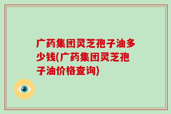 广药集团灵芝孢子油多少钱(广药集团灵芝孢子油价格查询)-第1张图片-破壁灵芝孢子粉研究指南 广药集团灵芝孢子油多少钱(广药集团灵芝孢子油价格查询)-第1张图片-破壁灵芝孢子粉研究指南