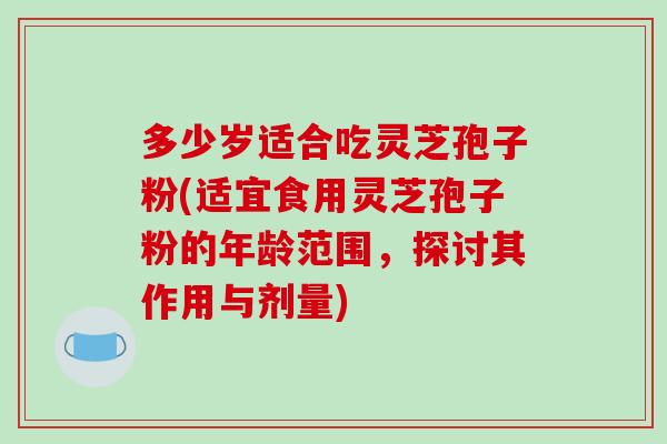 多少岁适合吃灵芝孢子粉(适宜食用灵芝孢子粉的年龄范围，探讨其作用与剂量)-第1张图片-破壁灵芝孢子粉研究指南