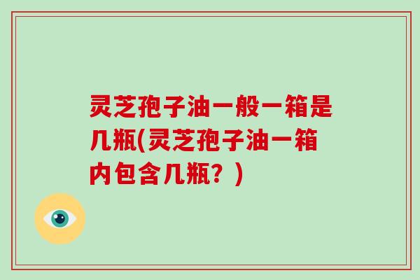 灵芝孢子油一般一箱是几瓶(灵芝孢子油一箱内包含几瓶?)-第1张图片-破壁灵芝孢子粉研究指南 灵芝孢子油一般一箱是几瓶(灵芝孢子油一箱内包含几瓶?)-第1张图片-破壁灵芝孢子粉研究指南