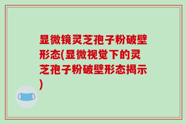 显微镜灵芝孢子粉破壁形态(显微视觉下的灵芝孢子粉破壁形态揭示)-第1张图片-破壁灵芝孢子粉研究指南 显微镜灵芝孢子粉破壁形态(显微视觉下的灵芝孢子粉破壁形态揭示)-第1张图片-破壁灵芝孢子粉研究指南