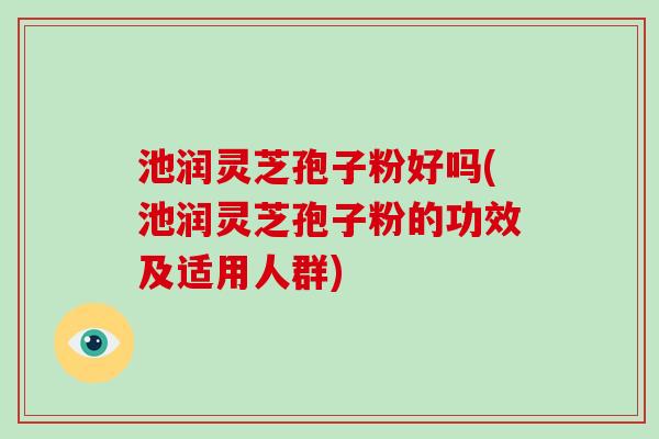 池润灵芝孢子粉好吗(池润灵芝孢子粉的功效及适用人群)-第1张图片-破壁灵芝孢子粉研究指南