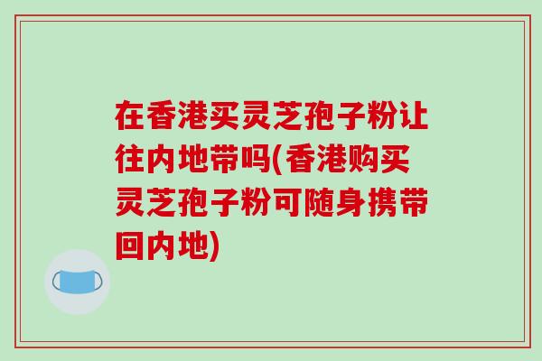 在香港买灵芝孢子粉让往内地带吗(香港购买灵芝孢子粉可随身携带回内地)-第1张图片-破壁灵芝孢子粉研究指南 在香港买灵芝孢子粉让往内地带吗(香港购买灵芝孢子粉可随身携带回内地)-第1张图片-破壁灵芝孢子粉研究指南