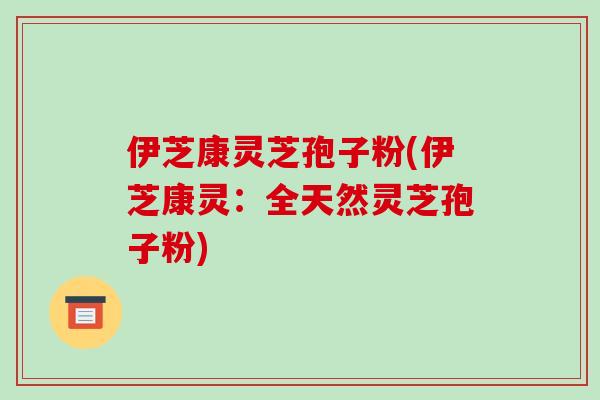 伊芝康灵芝孢子粉(伊芝康灵:全天然灵芝孢子粉)-第1张图片-破壁灵芝孢子粉研究指南 伊芝康灵芝孢子粉(伊芝康灵:全天然灵芝孢子粉)-第1张图片-破壁灵芝孢子粉研究指南
