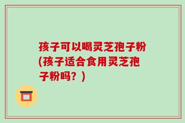 孩子可以喝灵芝孢子粉(孩子适合食用灵芝孢子粉吗？)-第1张图片-破壁灵芝孢子粉研究指南