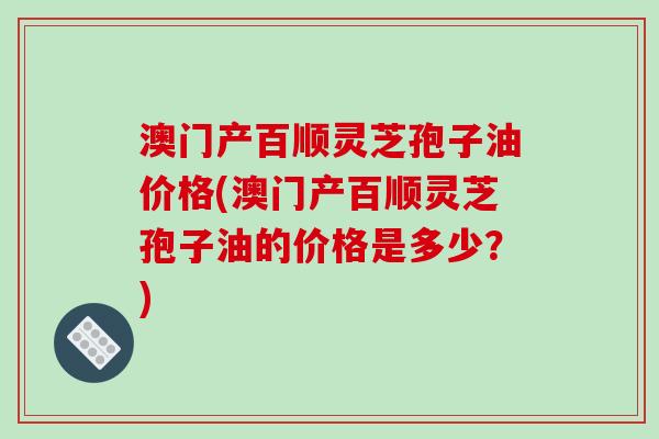 澳门产百顺灵芝孢子油价格(澳门产百顺灵芝孢子油的价格是多少?)-第1张图片-破壁灵芝孢子粉研究指南 澳门产百顺灵芝孢子油价格(澳门产百顺灵芝孢子油的价格是多少?)-第1张图片-破壁灵芝孢子粉研究指南