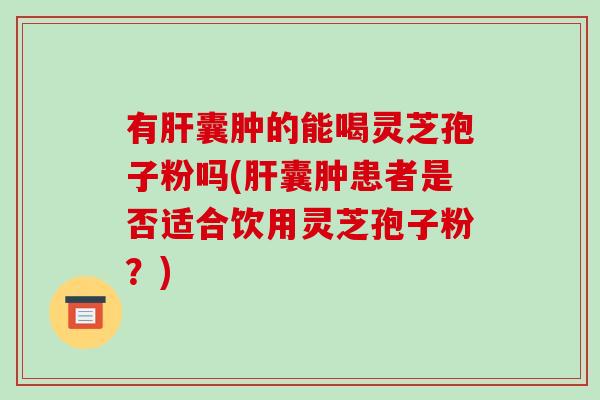 有肝囊肿的能喝灵芝孢子粉吗(肝囊肿患者是否适合饮用灵芝孢子粉?)-第1张图片-破壁灵芝孢子粉研究指南 有肝囊肿的能喝灵芝孢子粉吗(肝囊肿患者是否适合饮用灵芝孢子粉?)-第1张图片-破壁灵芝孢子粉研究指南