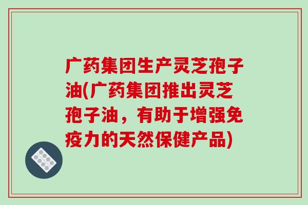 广药集团生产灵芝孢子油(广药集团推出灵芝孢子油,有助于增强免疫力的天然保健产品)-第1张图片-破壁灵芝孢子粉研究指南 广药集团生产灵芝孢子油(广药集团推出灵芝孢子油,有助于增强免疫力的天然保健产品)-第1张图片-破壁灵芝孢子粉研究指南