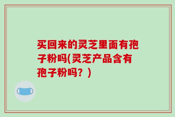 买回来的灵芝里面有孢子粉吗(灵芝产品含有孢子粉吗?)-第1张图片-破壁灵芝孢子粉研究指南 买回来的灵芝里面有孢子粉吗(灵芝产品含有孢子粉吗?)-第1张图片-破壁灵芝孢子粉研究指南