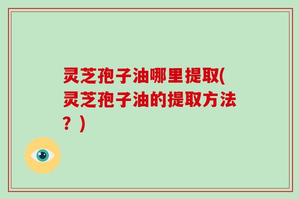 灵芝孢子油哪里提取(灵芝孢子油的提取方法？)-第1张图片-破壁灵芝孢子粉研究指南