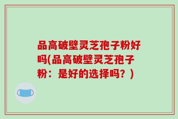 品高破壁灵芝孢子粉好吗(品高破壁灵芝孢子粉:是好的选择吗?)-第1张图片-破壁灵芝孢子粉研究指南 品高破壁灵芝孢子粉好吗(品高破壁灵芝孢子粉:是好的选择吗?)-第1张图片-破壁灵芝孢子粉研究指南