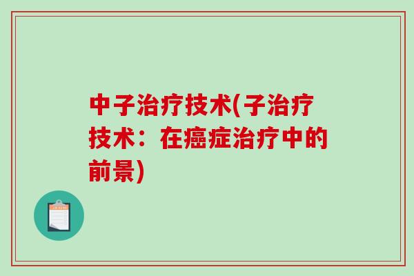 中子治疗技术(子治疗技术：在癌症治疗中的前景)-第1张图片-破壁灵芝孢子粉研究指南