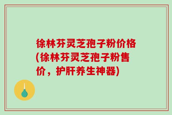 徐林芬灵芝孢子粉价格(徐林芬灵芝孢子粉售价，护肝养生神器)-第1张图片-破壁灵芝孢子粉研究指南