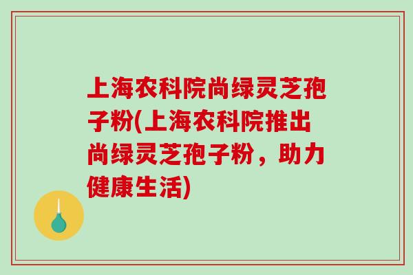 上海农科院尚绿灵芝孢子粉(上海农科院推出尚绿灵芝孢子粉，助力健康生活)-第1张图片-破壁灵芝孢子粉研究指南