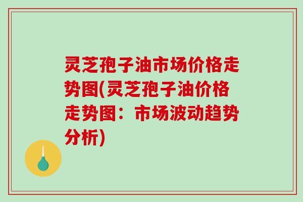 灵芝孢子油市场价格走势图(灵芝孢子油价格走势图:市场波动趋势分析)-第1张图片-破壁灵芝孢子粉研究指南 灵芝孢子油市场价格走势图(灵芝孢子油价格走势图:市场波动趋势分析)-第1张图片-破壁灵芝孢子粉研究指南