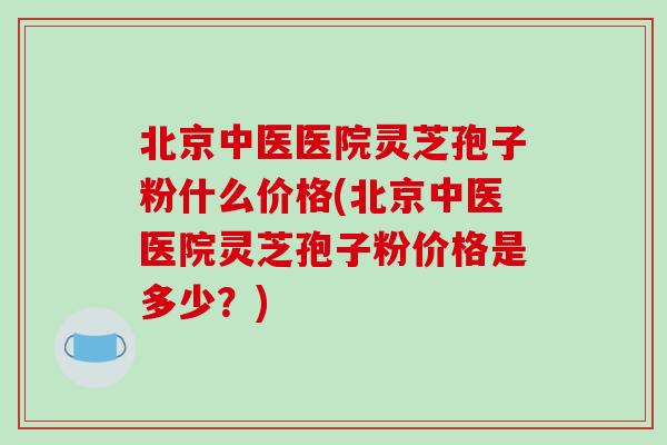 北京中医医院灵芝孢子粉什么价格(北京中医医院灵芝孢子粉价格是多少?)-第1张图片-破壁灵芝孢子粉研究指南 北京中医医院灵芝孢子粉什么价格(北京中医医院灵芝孢子粉价格是多少?)-第1张图片-破壁灵芝孢子粉研究指南