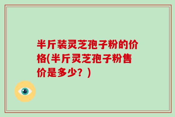 半斤装灵芝孢子粉的价格(半斤灵芝孢子粉售价是多少？)-第1张图片-破壁灵芝孢子粉研究指南