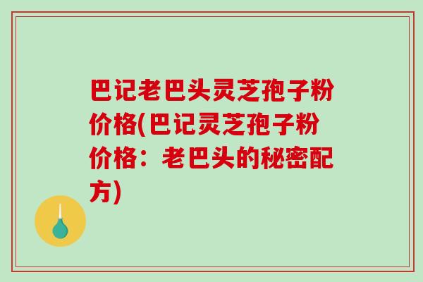 巴记老巴头灵芝孢子粉价格(巴记灵芝孢子粉价格:老巴头的秘密配方)-第1张图片-破壁灵芝孢子粉研究指南 巴记老巴头灵芝孢子粉价格(巴记灵芝孢子粉价格:老巴头的秘密配方)-第1张图片-破壁灵芝孢子粉研究指南