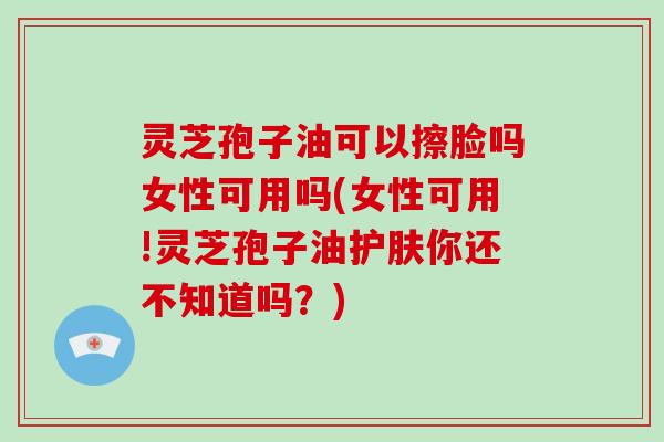 灵芝孢子油可以擦脸吗女性可用吗(女性可用!灵芝孢子油护肤你还不知道吗?)-第1张图片-破壁灵芝孢子粉研究指南 灵芝孢子油可以擦脸吗女性可用吗(女性可用!灵芝孢子油护肤你还不知道吗?)-第1张图片-破壁灵芝孢子粉研究指南