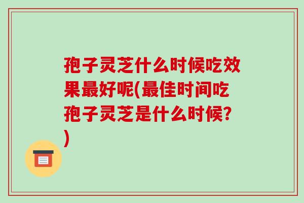 孢子灵芝什么时候吃效果最好呢(最佳时间吃孢子灵芝是什么时候?)-第1张图片-破壁灵芝孢子粉研究指南 孢子灵芝什么时候吃效果最好呢(最佳时间吃孢子灵芝是什么时候?)-第1张图片-破壁灵芝孢子粉研究指南