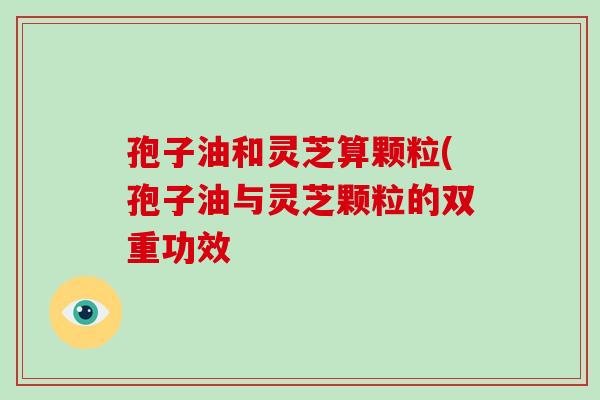 孢子油和灵芝算颗粒(孢子油与灵芝颗粒的双重功效-第1张图片-破壁灵芝孢子粉研究指南 孢子油和灵芝算颗粒(孢子油与灵芝颗粒的双重功效-第1张图片-破壁灵芝孢子粉研究指南