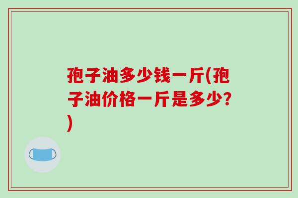 孢子油多少钱一斤(孢子油价格一斤是多少?)-第1张图片-破壁灵芝孢子粉研究指南 孢子油多少钱一斤(孢子油价格一斤是多少?)-第1张图片-破壁灵芝孢子粉研究指南