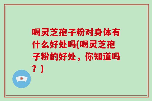 喝灵芝孢子粉对身体有什么好处吗(喝灵芝孢子粉的好处，你知道吗？)-第1张图片-破壁灵芝孢子粉研究指南