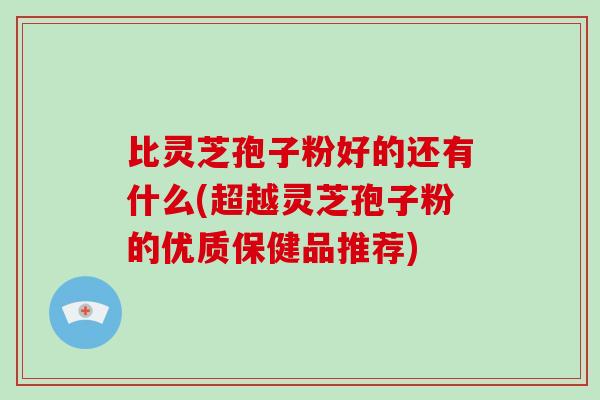 比灵芝孢子粉好的还有什么(超越灵芝孢子粉的优质保健品推荐)-第1张图片-破壁灵芝孢子粉研究指南