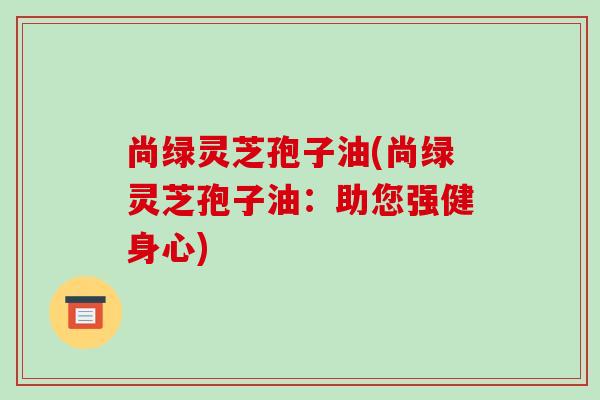 尚绿灵芝孢子油(尚绿灵芝孢子油:助您强健身心)-第1张图片-破壁灵芝孢子粉研究指南 尚绿灵芝孢子油(尚绿灵芝孢子油:助您强健身心)-第1张图片-破壁灵芝孢子粉研究指南