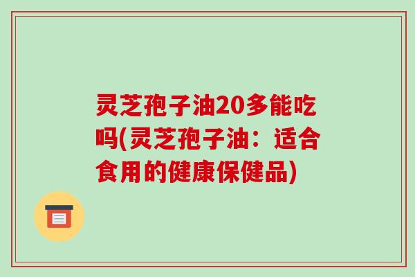 灵芝孢子油20多能吃吗(灵芝孢子油:适合食用的健康保健品)-第1张图片-破壁灵芝孢子粉研究指南 灵芝孢子油20多能吃吗(灵芝孢子油:适合食用的健康保健品)-第1张图片-破壁灵芝孢子粉研究指南