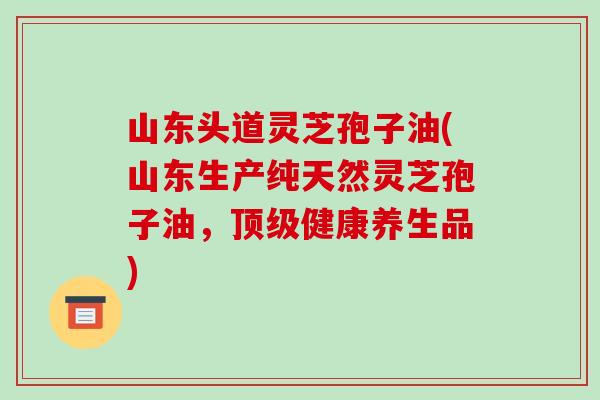 山东头道灵芝孢子油(山东生产纯天然灵芝孢子油，顶级健康养生品)-第1张图片-破壁灵芝孢子粉研究指南