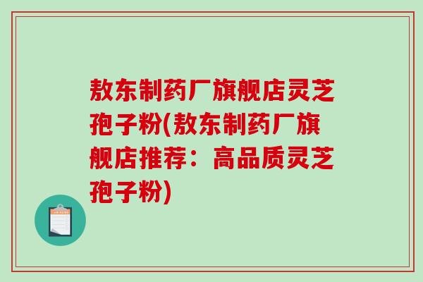 敖东制药厂旗舰店灵芝孢子粉(敖东制药厂旗舰店推荐：高品质灵芝孢子粉)-第1张图片-破壁灵芝孢子粉研究指南
