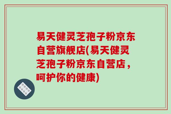 易天健灵芝孢子粉京东自营旗舰店(易天健灵芝孢子粉京东自营店,呵护你的健康)-第1张图片-破壁灵芝孢子粉研究指南 易天健灵芝孢子粉京东自营旗舰店(易天健灵芝孢子粉京东自营店,呵护你的健康)-第1张图片-破壁灵芝孢子粉研究指南