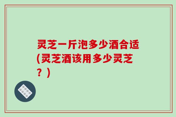 灵芝一斤泡多少酒合适(灵芝酒该用多少灵芝?)-第1张图片-破壁灵芝孢子粉研究指南 灵芝一斤泡多少酒合适(灵芝酒该用多少灵芝?)-第1张图片-破壁灵芝孢子粉研究指南