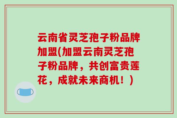 云南省灵芝孢子粉品牌加盟(加盟云南灵芝孢子粉品牌,共创富贵莲花,成就未来商机!)-第1张图片-破壁灵芝孢子粉研究指南 云南省灵芝孢子粉品牌加盟(加盟云南灵芝孢子粉品牌,共创富贵莲花,成就未来商机!)-第1张图片-破壁灵芝孢子粉研究指南