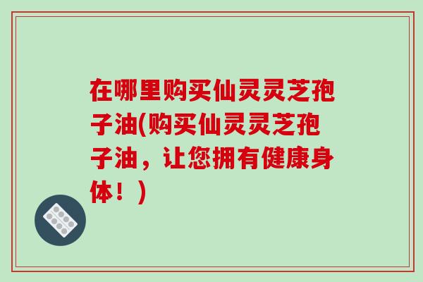 在哪里购买仙灵灵芝孢子油(购买仙灵灵芝孢子油,让您拥有健康身体!)-第1张图片-破壁灵芝孢子粉研究指南 在哪里购买仙灵灵芝孢子油(购买仙灵灵芝孢子油,让您拥有健康身体!)-第1张图片-破壁灵芝孢子粉研究指南